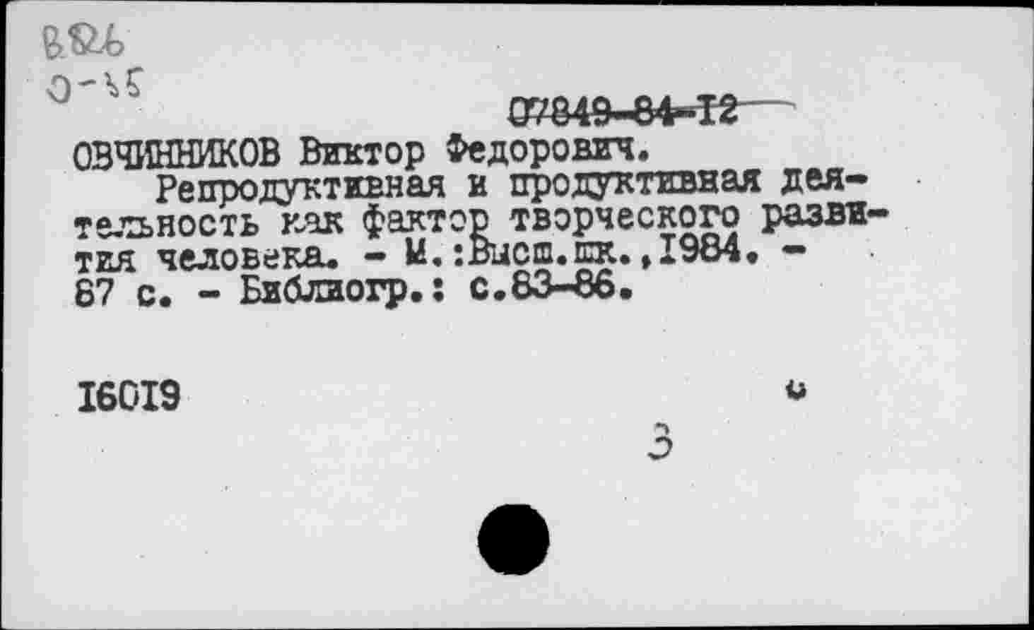 ﻿еж
07849-84-12— ОВЧИННИКОВ Виктор Федорович.
Репродуктивная и продуктивная деятельность как фактор творческого развития человека. - И.:Высш.шк.,1984. -67 с. - Библиогр.: с.83-86.
16019